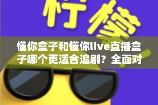 懂你盒子和懂你live直播盒子哪个更适合追剧?全面对比解析帮你选对家用追剧利器 懂你盒子和懂你live直播盒子哪个更适合追剧?全面对比解析帮你选对家用追剧利器