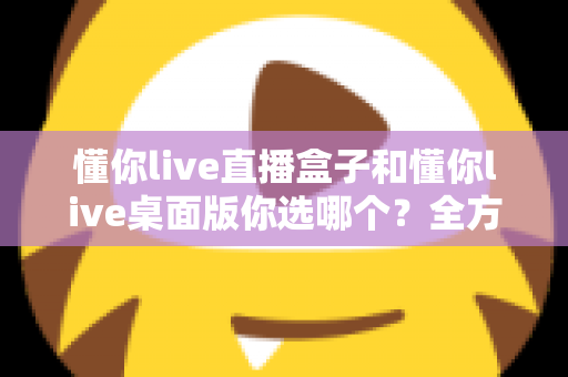 懂你live直播盒子和懂你live桌面版你选哪个?全方位深度对比,助你找到最适合的直播观看方案 懂你live直播盒子和懂你live桌面版你选哪个?全方位深度对比,助你找到最适合的直播观看方案