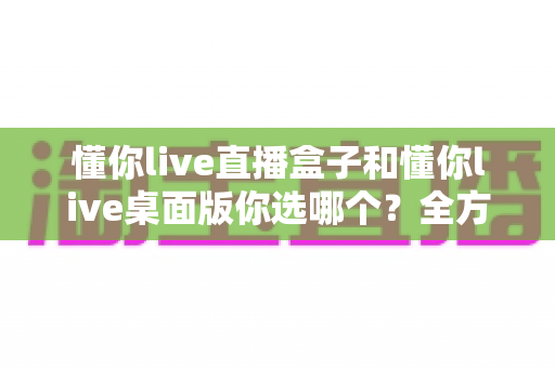 懂你live直播盒子和懂你live桌面版你选哪个？全方位深度对比，助你找到最适合的直播观看方案