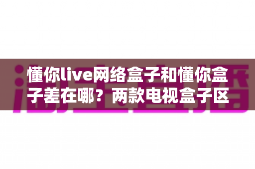 懂你live网络盒子和懂你盒子差在哪?两款电视盒子区别全解析与选购指南 懂你live网络盒子和懂你盒子差在哪?两款电视盒子区别全解析与选购指南