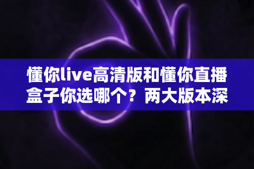 懂你live高清版和懂你直播盒子你选哪个?两大版本深度对比,看完这篇再决定不后悔 懂你live高清版和懂你直播盒子你选哪个?两大版本深度对比,看完这篇再决定不后悔