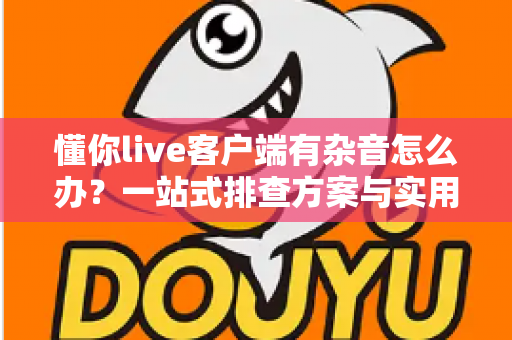 懂你live客户端有杂音怎么办?一站式排查方案与实用技巧全面解析 懂你live客户端有杂音怎么办?一站式排查方案与实用技巧全面解析
