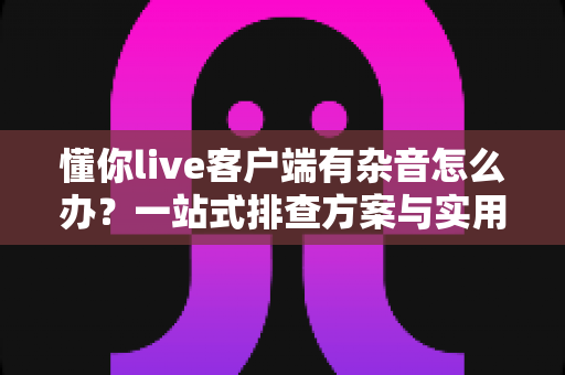 懂你live客户端有杂音怎么办?一站式排查方案与实用技巧全面解析 懂你live客户端有杂音怎么办?一站式排查方案与实用技巧全面解析