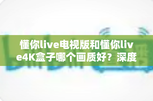 懂你live电视版和懂你live4K盒子哪个画质好?深度对比解析,帮你选对观影设备 懂你live电视版和懂你live4K盒子哪个画质好?深度对比解析,帮你选对观影设备