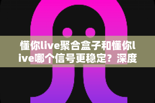懂你live聚合盒子和懂你live哪个信号更稳定?深度对比分析帮你选对观影设备 懂你live聚合盒子和懂你live哪个信号更稳定?深度对比分析帮你选对观影设备