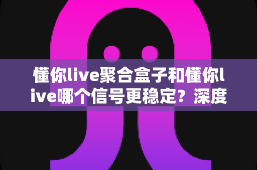 懂你live聚合盒子和懂你live哪个信号更稳定?深度对比分析帮你选对观影设备 懂你live聚合盒子和懂你live哪个信号更稳定?深度对比分析帮你选对观影设备
