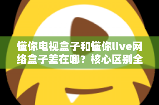 懂你电视盒子和懂你live网络盒子差在哪？核心区别全面解析与家庭选购实战指南