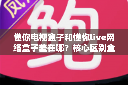 懂你电视盒子和懂你live网络盒子差在哪？核心区别全面解析与家庭选购实战指南
