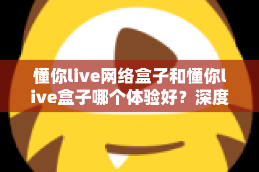 懂你live网络盒子和懂你live盒子哪个体验好？深度对比评测助你轻松选对机型