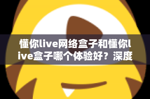 懂你live网络盒子和懂你live盒子哪个体验好？深度对比评测助你轻松选对机型