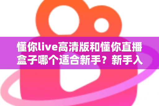 懂你live高清版和懂你直播盒子哪个适合新手？新手入门选型全攻略与真实使用体验解析