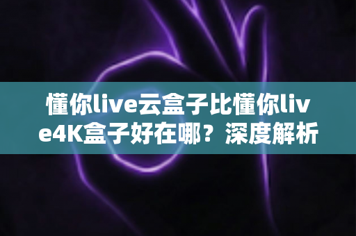 懂你live云盒子比懂你live4K盒子好在哪？深度解析云盒子五大核心优势，帮你选对不踩坑