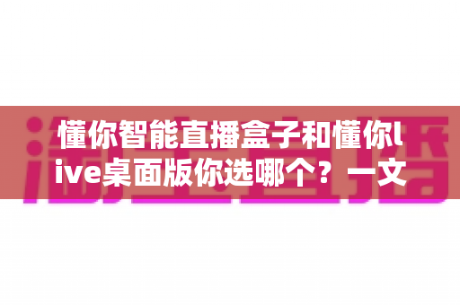 懂你智能直播盒子和懂你live桌面版你选哪个?一文读懂两者差异与选购指南 懂你智能直播盒子和懂你live桌面版你选哪个?一文读懂两者差异与选购指南