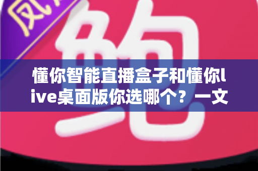 懂你智能直播盒子和懂你live桌面版你选哪个？一文读懂两者差异与选购指南