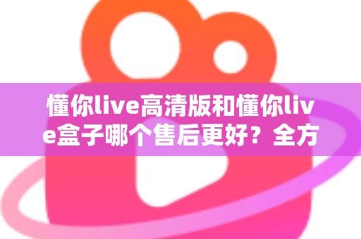 懂你live高清版和懂你live盒子哪个售后更好?全方位售后对比解析,帮你选购不踩坑 懂你live高清版和懂你live盒子哪个售后更好?全方位售后对比解析,帮你选购不踩坑