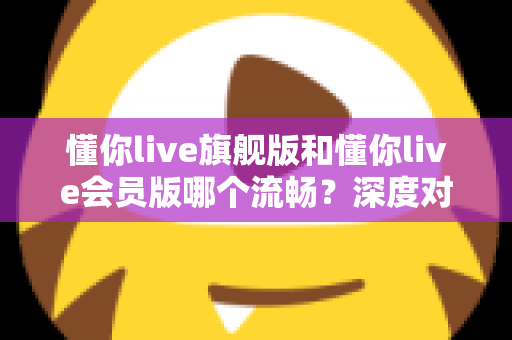 懂你live旗舰版和懂你live会员版哪个流畅?深度对比分析助你选择最佳版本 懂你live旗舰版和懂你live会员版哪个流畅?深度对比分析助你选择最佳版本