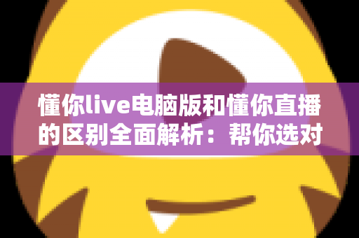 懂你live电脑版和懂你直播的区别全面解析：帮你选对版本，畅享直播新体验