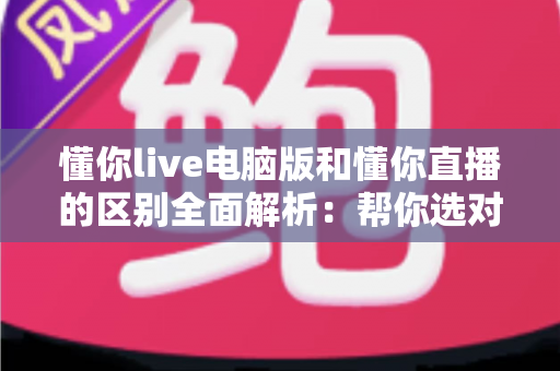 懂你live电脑版和懂你直播的区别全面解析：帮你选对版本，畅享直播新体验