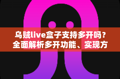 乌贼live盒子支持多开吗?全面解析多开功能、实现方法与避坑指南 乌贼live盒子支持多开吗?全面解析多开功能、实现方法与避坑指南