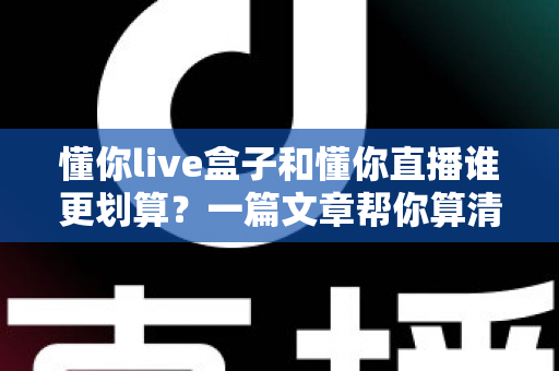 懂你live盒子和懂你直播谁更划算？一篇文章帮你算清这笔账，选对不花冤枉钱