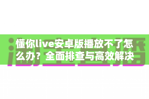 懂你live安卓版播放不了怎么办?全面排查与高效解决指南 懂你live安卓版播放不了怎么办?全面排查与高效解决指南