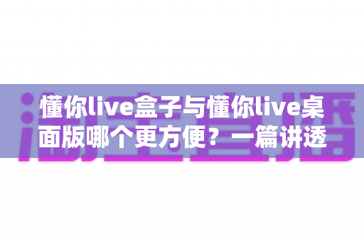 懂你live盒子与懂你live桌面版哪个更方便?一篇讲透差异与选择的实用指南 懂你live盒子与懂你live桌面版哪个更方便?一篇讲透差异与选择的实用指南