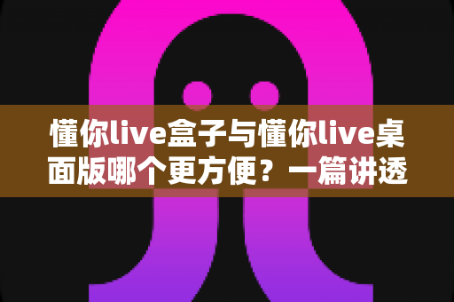 懂你live盒子与懂你live桌面版哪个更方便？一篇讲透差异与选择的实用指南
