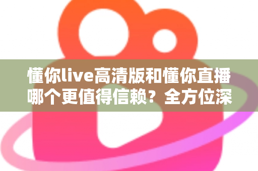 懂你live高清版和懂你直播哪个更值得信赖？全方位深度对比评测助你安心选择