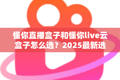 懂你直播盒子和懂你live云盒子怎么选？2025最新选购攻略与深度对比全解析