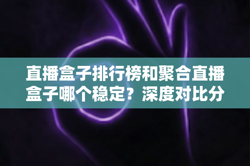 直播盒子排行榜和聚合直播盒子哪个稳定?深度对比分析与实用选购指南 直播盒子排行榜和聚合直播盒子哪个稳定?深度对比分析与实用选购指南