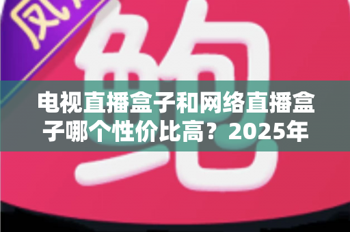 电视直播盒子和网络直播盒子哪个性价比高？2025年最新选购攻略，看完再掏钱不后悔