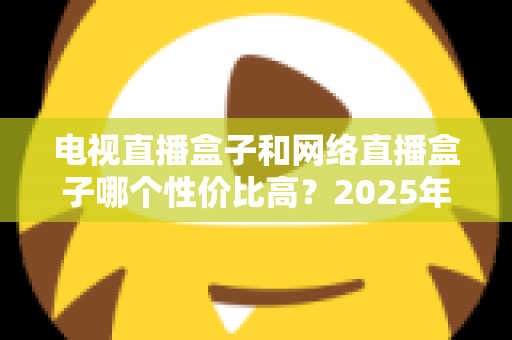电视直播盒子和网络直播盒子哪个性价比高？2025年最新选购攻略，看完再掏钱不后悔