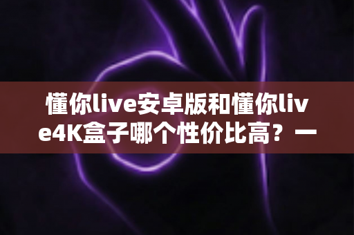 懂你live安卓版和懂你live4K盒子哪个性价比高？一文讲清成本、画质与适用人群