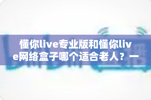 懂你live专业版和懂你live网络盒子哪个适合老人?一文看懂选购要点,让长辈看电视更省心 懂你live专业版和懂你live网络盒子哪个适合老人?一文看懂选购要点,让长辈看电视更省心