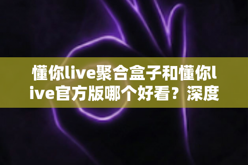 懂你live聚合盒子和懂你live官方版哪个好看?深度对比评测帮你选出心仪版本 懂你live聚合盒子和懂你live官方版哪个好看?深度对比评测帮你选出心仪版本
