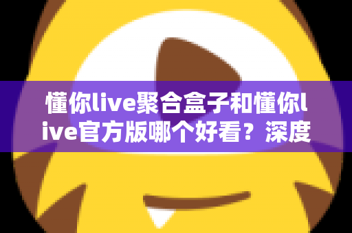 懂你live聚合盒子和懂你live官方版哪个好看？深度对比评测帮你选出心仪版本