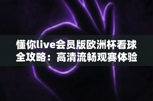 懂你live会员版欧洲杯看球全攻略:高清流畅观赛体验一触即达 懂你live会员版欧洲杯看球全攻略:高清流畅观赛体验一触即达