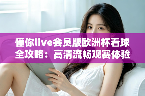 懂你live会员版欧洲杯看球全攻略：高清流畅观赛体验一触即达