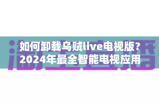 如何卸载乌贼live电视版?2024年最全智能电视应用卸载教程与实用技巧 如何卸载乌贼live电视版?2024年最全智能电视应用卸载教程与实用技巧