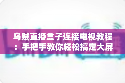 乌贼直播盒子连接电视教程:手把手教你轻松搞定大屏观影体验 乌贼直播盒子连接电视教程:手把手教你轻松搞定大屏观影体验
