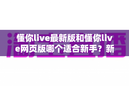 懂你live最新版和懂你live网页版哪个适合新手?新手入门选择全攻略 懂你live最新版和懂你live网页版哪个适合新手?新手入门选择全攻略
