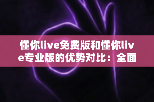 懂你live免费版和懂你live专业版的优势对比：全面解析两大版本差异，帮你选出最适合自己的那一款