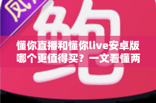 懂你直播和懂你live安卓版哪个更值得买？一文看懂两款应用的差异与选购建议