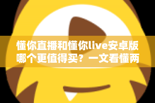 懂你直播和懂你live安卓版哪个更值得买？一文看懂两款应用的差异与选购建议