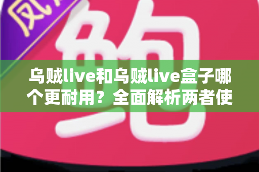 乌贼live和乌贼live盒子哪个更耐用？全面解析两者使用寿命差异与选购建议