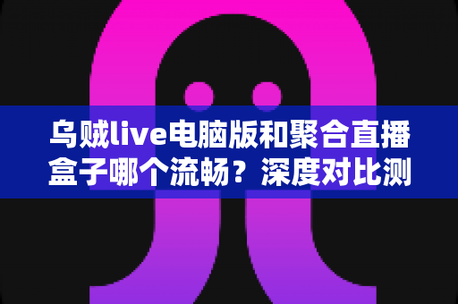 乌贼live电脑版和聚合直播盒子哪个流畅？深度对比测评助你选择最佳直播工具