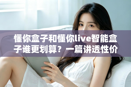 懂你盒子和懂你live智能盒子谁更划算？一篇讲透性价比的深度对比选购指南