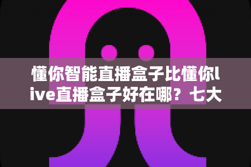 懂你智能直播盒子比懂你live直播盒子好在哪？七大核心优势全面解析，帮你选出更适合的直播利器