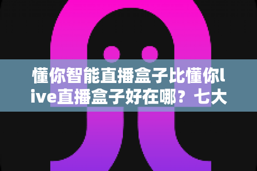 懂你智能直播盒子比懂你live直播盒子好在哪？七大核心优势全面解析，帮你选出更适合的直播利器