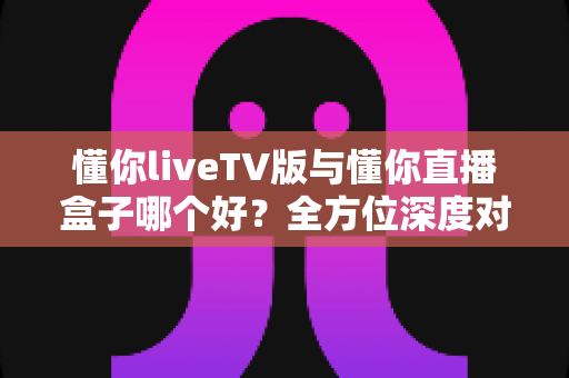 懂你liveTV版与懂你直播盒子哪个好?全方位深度对比,帮你找到最适合的客厅观影方案 懂你liveTV版与懂你直播盒子哪个好?全方位深度对比,帮你找到最适合的客厅观影方案